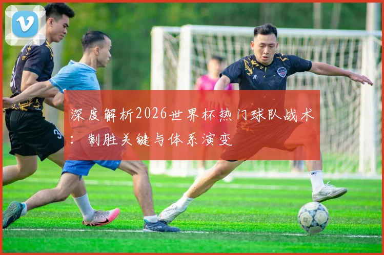深度解析2026世界杯热门球队战术:制胜关键与体系演变
