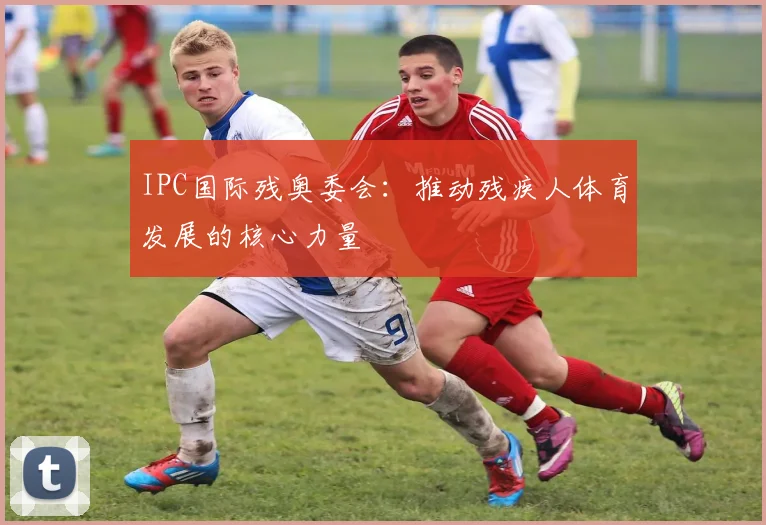 IPC国际残奥委会:推动残疾人体育发展的核心力量