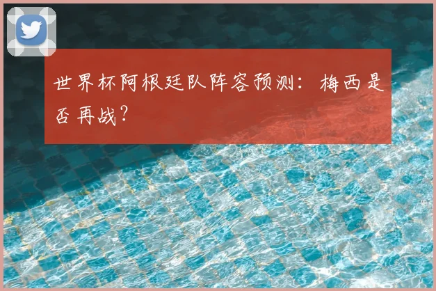 世界杯阿根廷队阵容预测:梅西是否再战?