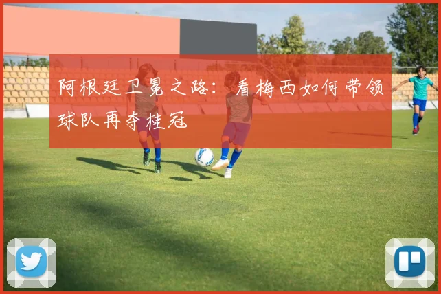 阿根廷卫冕之路：看梅西如何带领球队再夺桂冠