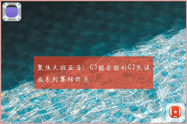 聚焦文班亚马：G3能否弥补G2失误成系列赛转折点